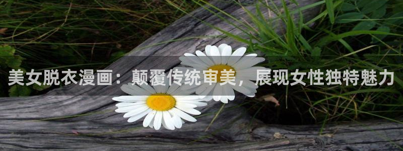 51漫画免费看：美女脱衣漫画：颠覆传统审美，展现女性独特魅力